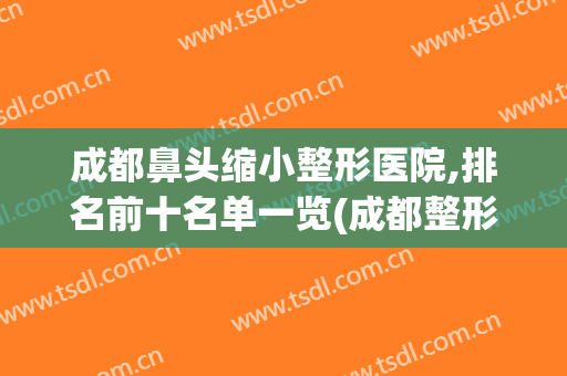 成都鼻头缩小整形医院,排名前十名单一览(成都整形鼻子最好医生)