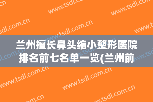 兰州擅长鼻头缩小整形医院排名前七名单一览(兰州前5名的整形医院)