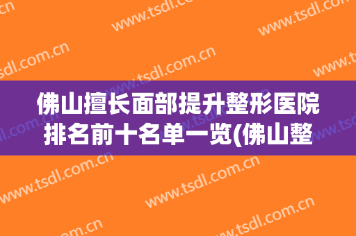 佛山擅长面部提升整形医院排名前十名单一览(佛山整形医院哪家评分最高必选美来选)