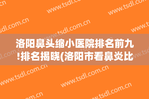 洛阳鼻头缩小医院排名前九!排名揭晓(洛阳市看鼻炎比较好的医院)