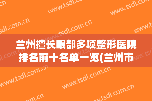 兰州擅长眼部多项整形医院排名前十名单一览(兰州市排名第一的整形医院)