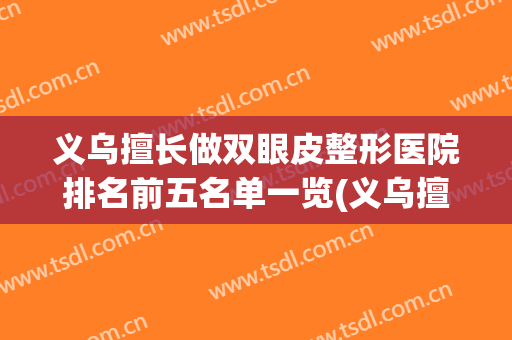 义乌擅长做双眼皮整形医院排名前五名单一览(义乌擅长做双眼皮整形医院排名前五名单一览图)