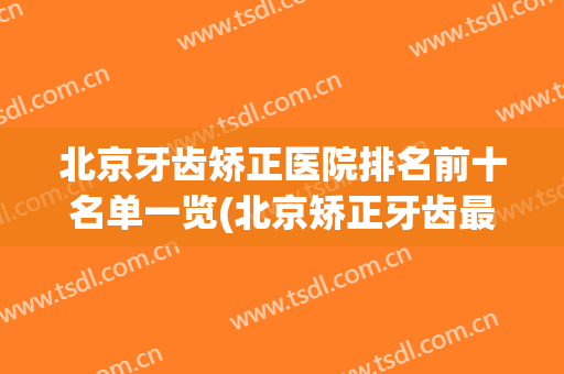 北京牙齿矫正医院排名前十名单一览(北京矫正牙齿最好的医院排名)