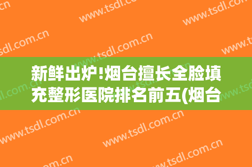 新鲜出炉!烟台擅长全脸填充整形医院排名前五(烟台专业整形医院)