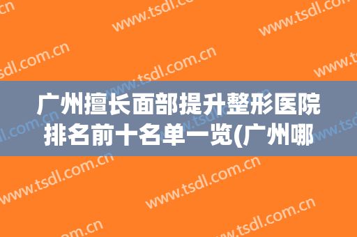 广州擅长面部提升整形医院排名前十名单一览(广州哪家医院面部整形最好)