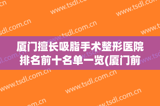 厦门擅长吸脂手术整形医院排名前十名单一览(厦门前十名的整形医院)