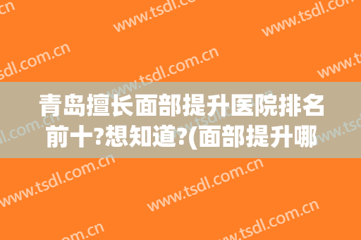 青岛擅长面部提升医院排名前十?想知道?(面部提升哪家医院做的好)