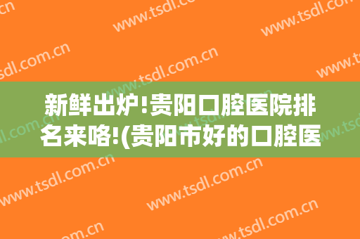 新鲜出炉!贵阳口腔医院排名来咯!(贵阳市好的口腔医院)