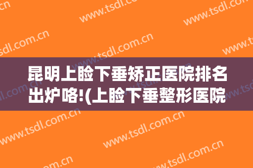昆明上睑下垂矫正医院排名出炉咯!(上睑下垂整形医院)