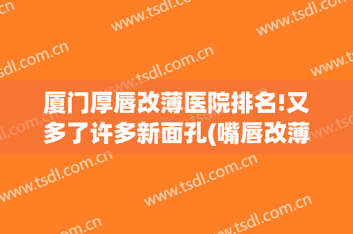 厦门厚唇改薄医院排名!又多了许多新面孔(嘴唇改薄最好的医院)