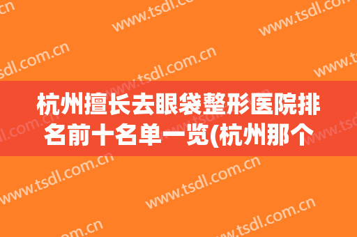 杭州擅长去眼袋整形医院排名前十名单一览(杭州那个医院割眼袋好)