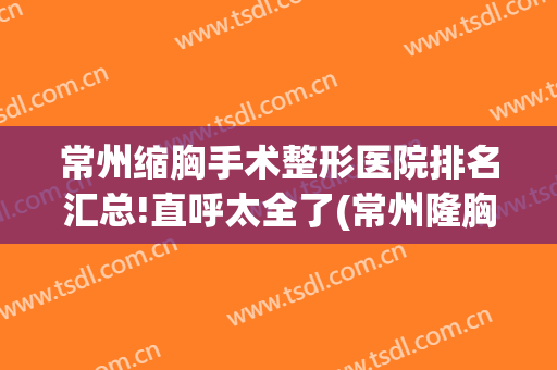 常州缩胸手术整形医院排名汇总!直呼太全了(常州隆胸手术)