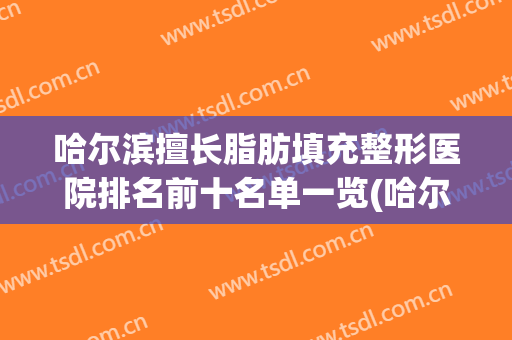 哈尔滨擅长脂肪填充整形医院排名前十名单一览(哈尔滨做个脂肪填充多少钱)