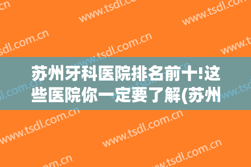苏州牙科医院排名前十!这些医院你一定要了解(苏州哪个牙科医院比较权威)
