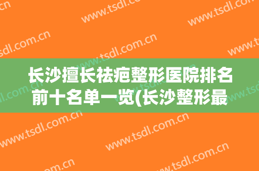 长沙擅长祛疤整形医院排名前十名单一览(长沙整形最好的医院)