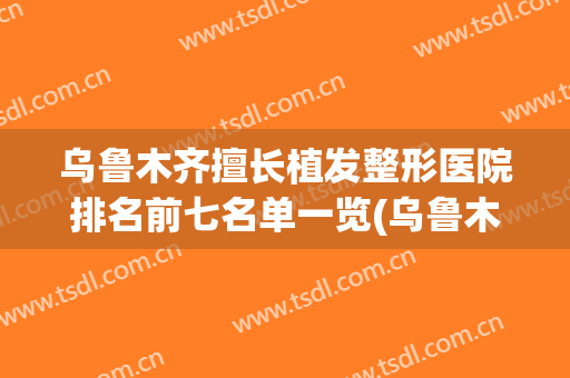 乌鲁木齐擅长植发整形医院排名前七名单一览(乌鲁木齐药业集团附属医院植发如何)