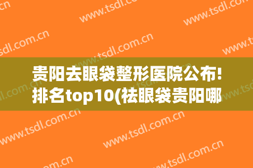 贵阳去眼袋整形医院公布!排名top10(祛眼袋贵阳哪家医院最好)