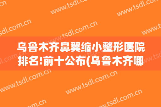 乌鲁木齐鼻翼缩小整形医院排名!前十公布(乌鲁木齐哪个医院整形鼻子最好)