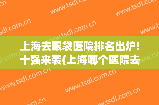 上海去眼袋医院排名出炉!十强来袭(上海哪个医院去眼袋好)
