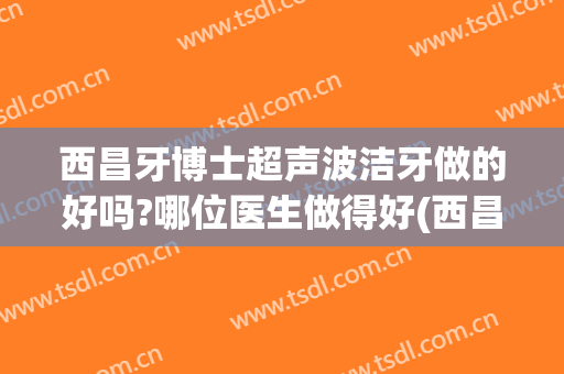 西昌牙博士超声波洁牙做的好吗?哪位医生做得好(西昌市牙博士)