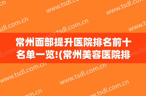 常州面部提升医院排名前十名单一览!(常州美容医院排行)