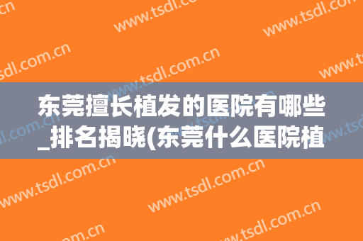 东莞擅长植发的医院有哪些_排名揭晓(东莞什么医院植发)