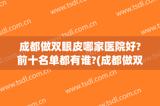 成都做双眼皮哪家医院好?前十名单都有谁?(成都做双眼皮最好的医院)
