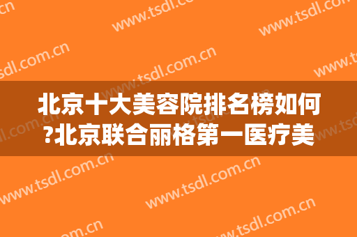 北京十大美容院排名榜如何?北京联合丽格第一医疗美容医院(北京正规美容医院排名)