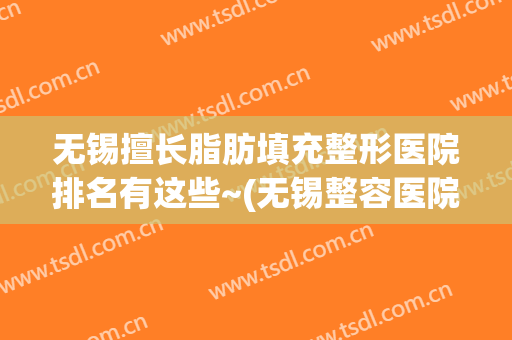 无锡擅长脂肪填充整形医院排名有这些~(无锡整容医院推荐)