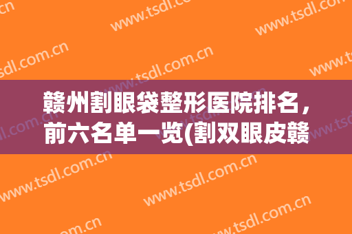 赣州割眼袋整形医院排名，前六名单一览(割双眼皮赣州哪家医院比较好)