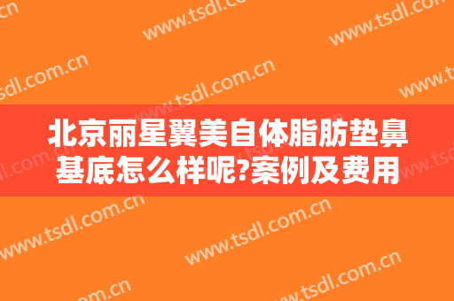 北京丽星翼美自体脂肪垫鼻基底怎么样呢?案例及费用情况