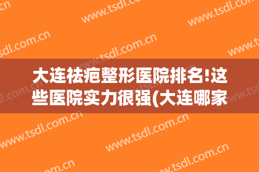 大连祛疤整形医院排名!这些医院实力很强(大连哪家整形医院口碑好)