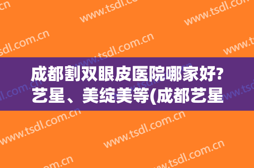 成都割双眼皮医院哪家好?艺星、美绽美等(成都艺星做双眼皮怎么样)