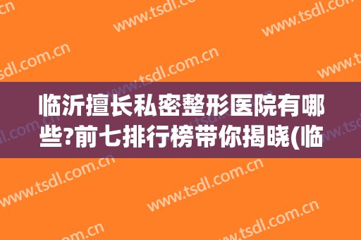 临沂擅长私密整形医院有哪些?前七排行榜带你揭晓(临沂整形医院效果哪家排行好)