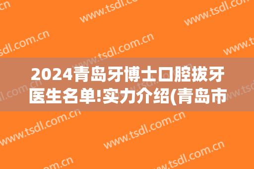 2024青岛牙博士口腔拔牙医生名单!实力介绍(青岛市口腔医院拔智齿)