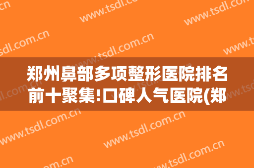 郑州鼻部多项整形医院排名前十聚集!口碑人气医院(郑州鼻部整形哪家好)