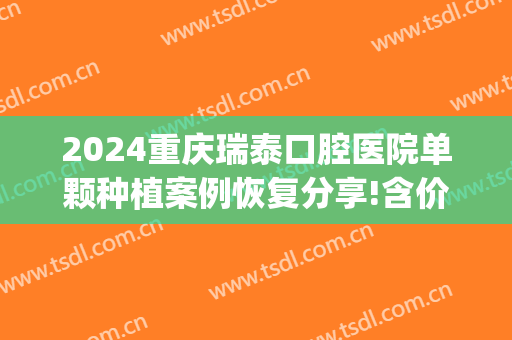 2024重庆瑞泰口腔医院单颗种植案例恢复分享!含价格标准公布(重庆瑞泰口腔种植牙怎么样)
