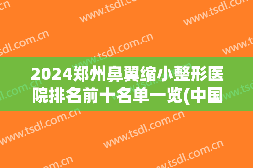 2024郑州鼻翼缩小整形医院排名前十名单一览(中国鼻翼缩小哪家医院比较好)