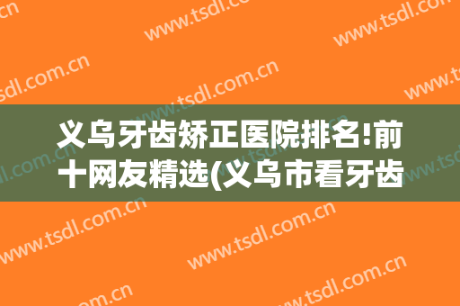 义乌牙齿矫正医院排名!前十网友精选(义乌市看牙齿哪个医院好)