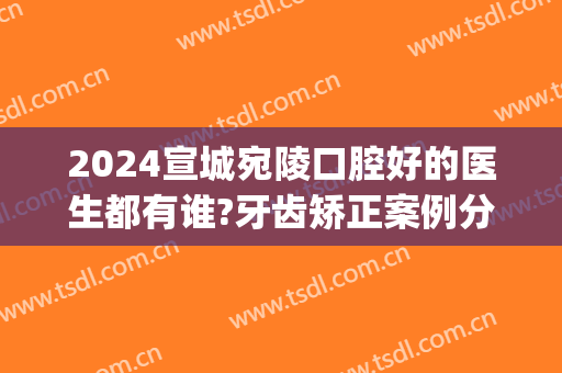 2024宣城宛陵口腔好的医生都有谁?牙齿矫正案例分享(宣城牙齿矫正最好的医院)