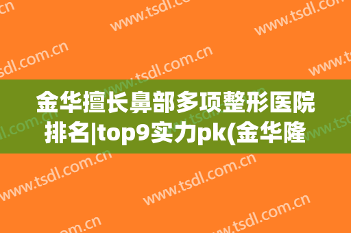 金华擅长鼻部多项整形医院排名|top9实力pk(金华隆鼻哪家好)
