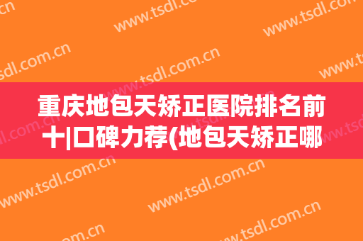 重庆地包天矫正医院排名前十|口碑力荐(地包天矫正哪里好)
