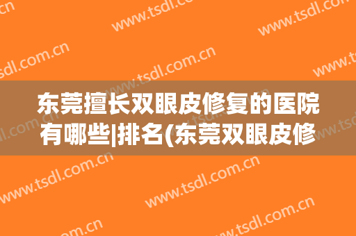 东莞擅长双眼皮修复的医院有哪些|排名(东莞双眼皮修复哪家好)