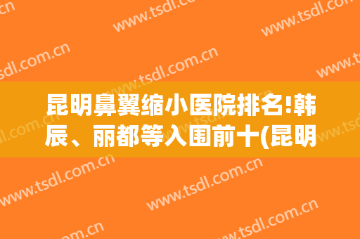 昆明鼻翼缩小医院排名!韩辰、丽都等入围前十(昆明鼻整形医生排名)