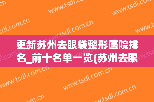 更新苏州去眼袋整形医院排名_前十名单一览(苏州去眼袋哪家医院技术好)