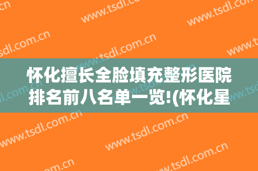 怀化擅长全脸填充整形医院排名前八名单一览!(怀化星颜整形医院正规吗?)