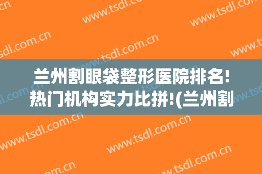 兰州割眼袋整形医院排名!热门机构实力比拼!(兰州割双眼皮排行榜)