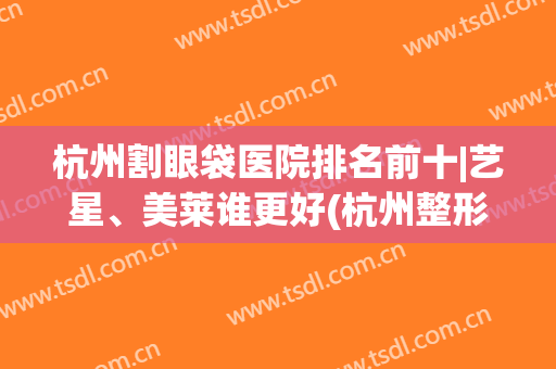 杭州割眼袋医院排名前十|艺星、美莱谁更好(杭州整形医院去眼袋哪个医生做的好)