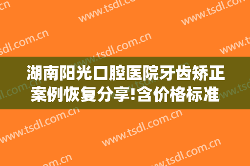 湖南阳光口腔医院牙齿矫正案例恢复分享!含价格标准公布(长沙口腔医院牙齿矫正价格表)