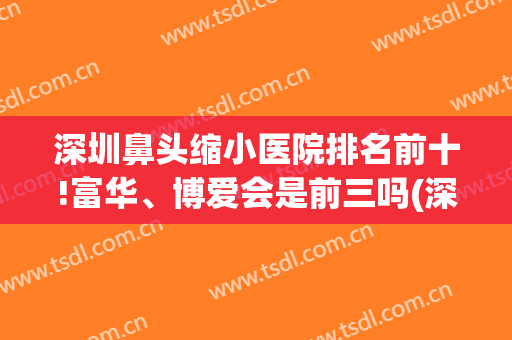 深圳鼻头缩小医院排名前十!富华、博爱会是前三吗(深圳做鼻翼缩小哪家医院好)